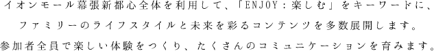 幕張イオンモール全体を利用して、「ENJOY：楽しむ」をキーワードに、ファミリーのライフスタイルと未来を彩るコンテンツを多数展開します。
参加者全員で楽しい体験をつくり、たくさんのコミュニケーションを育みます。